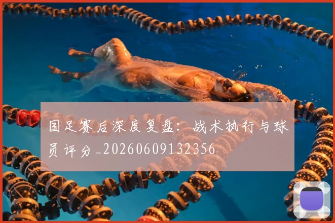国足赛后深度复盘:战术执行与球员评分_20260609132356