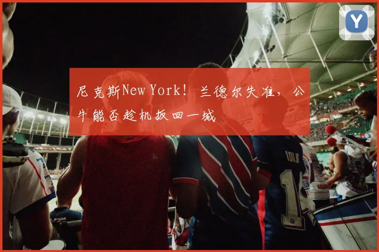 尼克斯New York!兰德尔失准,公牛能否趁机扳回一城