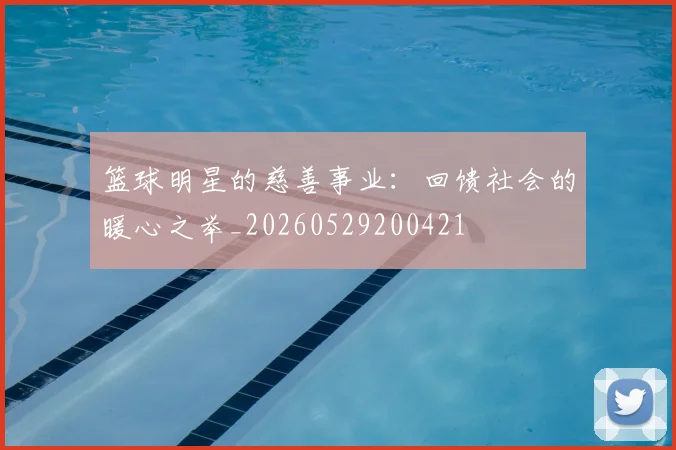 篮球明星的慈善事业：回馈社会的暖心之举_20260529200421