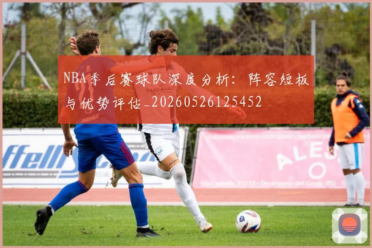 NBA季后赛球队深度分析:阵容短板与优势评估_20260526125452