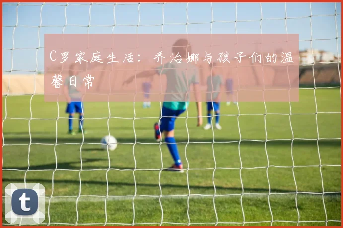 C罗家庭生活:乔治娜与孩子们的温馨日常