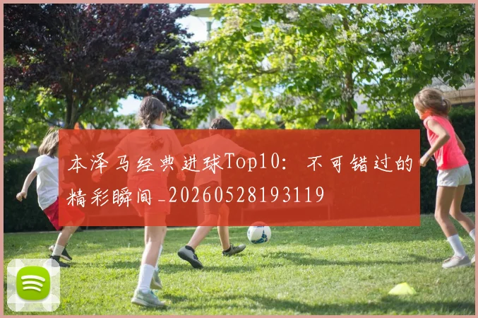 本泽马经典进球Top10：不可错过的精彩瞬间_20260528193119