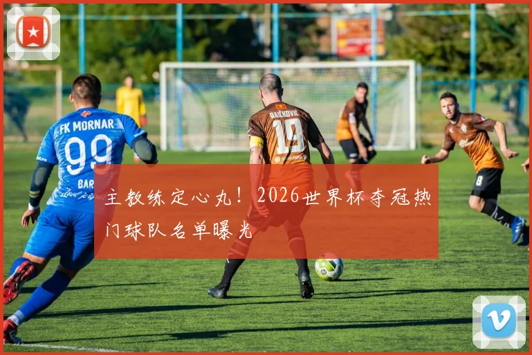 主教练定心丸！2026世界杯夺冠热门球队名单曝光