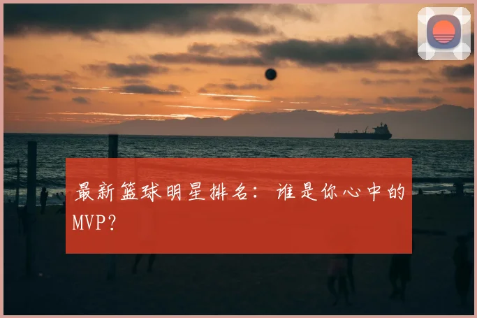 最新篮球明星排名:谁是你心中的MVP?