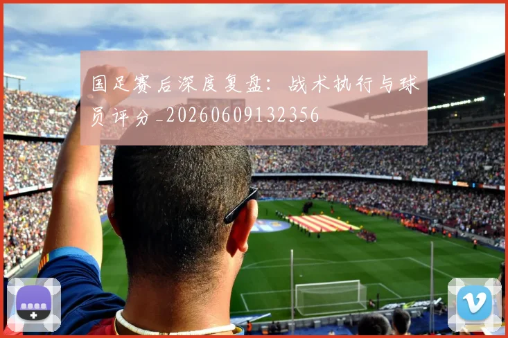 国足赛后深度复盘:战术执行与球员评分_20260609132356