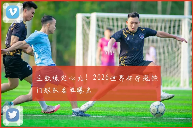 主教练定心丸！2026世界杯夺冠热门球队名单曝光
