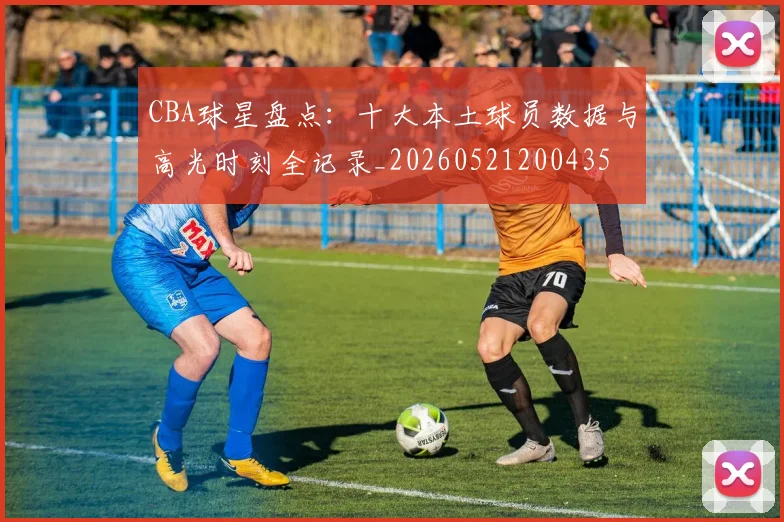 CBA球星盘点：十大本土球员数据与高光时刻全记录_20260521200435