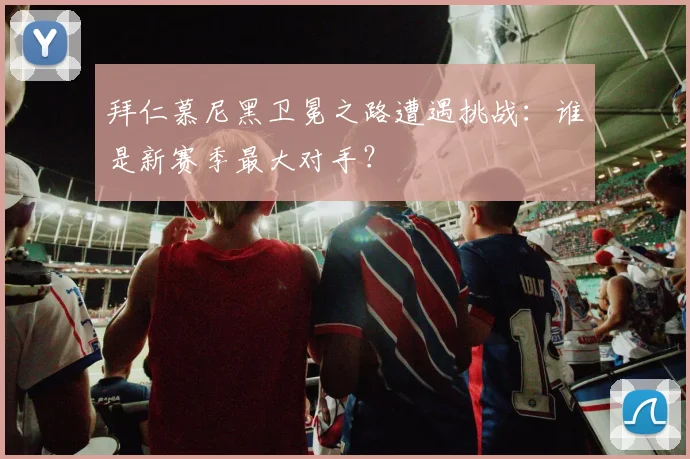 拜仁慕尼黑卫冕之路遭遇挑战：谁是新赛季最大对手？
