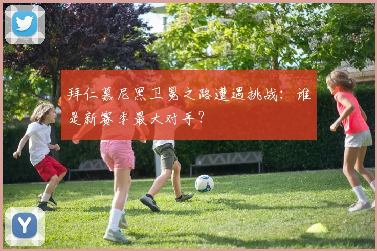 拜仁慕尼黑卫冕之路遭遇挑战:谁是新赛季最大对手?
