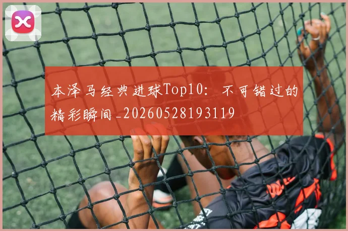 本泽马经典进球Top10：不可错过的精彩瞬间_20260528193119
